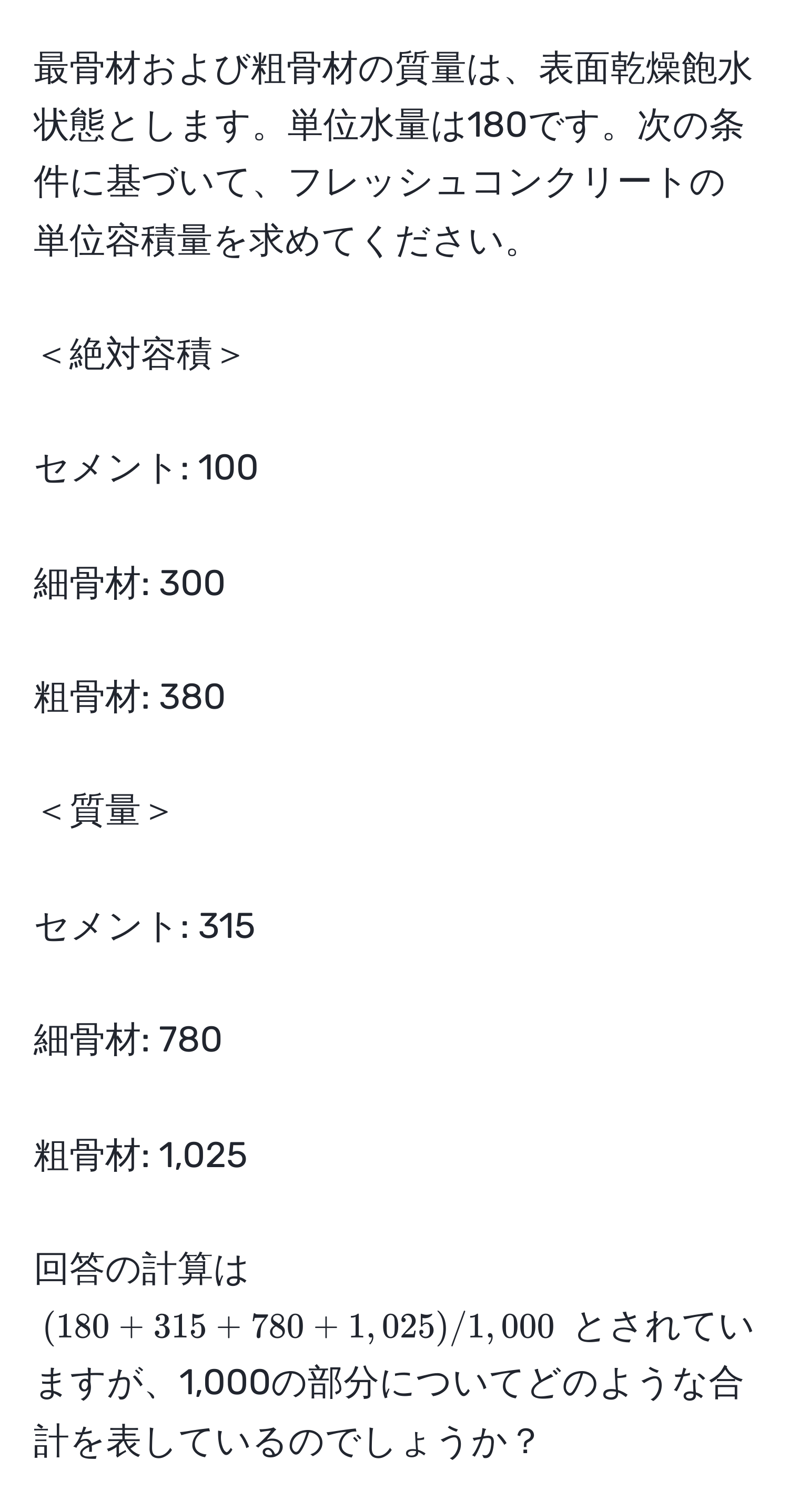 最骨材および粗骨材の質量は、表面乾燥飽水状態とします。単位水量は180です。次の条件に基づいて、フレッシュコンクリートの単位容積量を求めてください。
＜絶対容積＞
セメント: 100
細骨材: 300
粗骨材: 380
＜質量＞
セメント: 315
細骨材: 780
粗骨材: 1,025
回答の計算は $(180 + 315 + 780 + 1,025) / 1,000$ とされていますが、1,000の部分についてどのような合計を表しているのでしょうか？