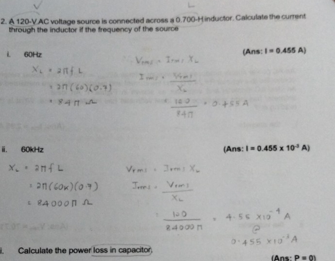 A 120-V.AC voltage source is connected across a 0.700-H inductor. Calculate the current 
through the inductor if the frequency of the source 
i. 60Hz (Ans: I=0.455A)
ⅱi. 60kHz (Ans: I=0.455* 10^(-3)A)
i. Calculate the power loss in capacitor. 
(Ans: P=0)