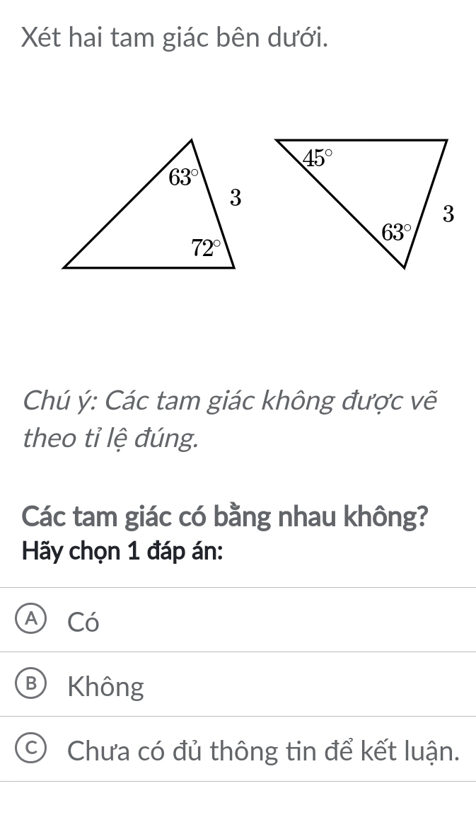 Xét hai tam giác bên dưới.
Chú ý: Các tam giác không được vẽ
theo tỉ lệ đúng.
Các tam giác có bằng nhau không?
Hãy chọn 1 đáp án:
A Có
B Không
C) Chưa có đủ thông tin để kết luận.