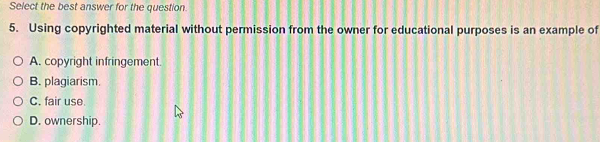 Select the best answer for the question.
5. Using copyrighted material without permission from the owner for educational purposes is an example of
A. copyright infringement.
B. plagiarism.
C. fair use.
D. ownership.