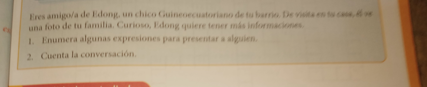 Eres amigo/a de Edong, un chico Guineoecuatoriano de tu barrio. De visita en ta casa , é v 
e5| una foto de tu familia. Curioso, Edong quiere tener más imnformaciones. 
1. Enumera algunas expresiones para presentar a alguien. 
2. Cuenta la conversación.