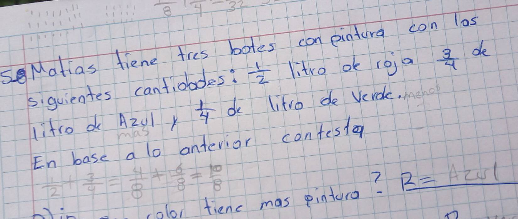 frac 81frac 4-3frac 
sMatias fiene tres botes con eintura con las 
siguientes cantiobdes?  1/2  litro ok roja  3/4  de 
lifro d A2Ul y  1/4  de litro de Verde, meno 
En base a lo antevior confestar
 1/2 + 3/4 = 4/8 + 6/8 = 10/8 
,0lo, tienc mas pinturo? R=A2vl