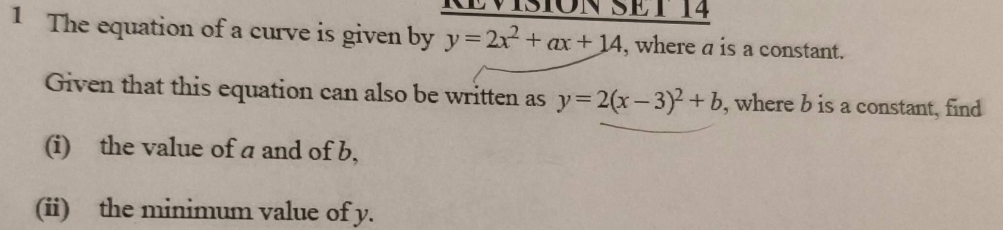 RÉVISIóN SET 14
1 The equation of a curve is given by y=2x^2+ax+14 , where a is a constant.
Given that this equation can also be written as y=2(x-3)^2+b , where b is a constant, find
(i) the value of a and of b,
(ii) the minimum value of y.