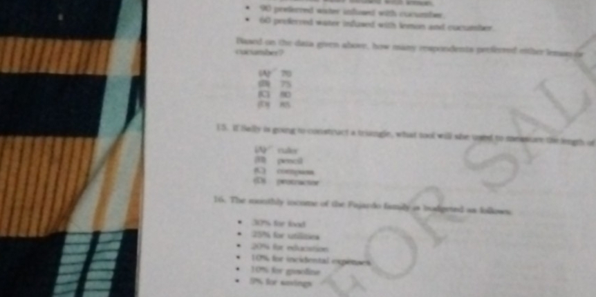 90 preferced wister infued with cocumber.
60 preferred water infused with lemon and cucumber
Based on the data given above, how many respondents preferred either lemsn or
cucumber?
(A) 70
(D) 75
C 9
ES. If Bally is going to constract a triangle, what tool will she uped to messure the gt of
(N ruler
pencil
(C) compuss
D) protractor
16. The monthly iocome of the Fajardo family as hodgeted as followes
30% for lood
25% for utilitiea
20% for education
10% for incidental epénaes
10% for genolize
5% for sasings