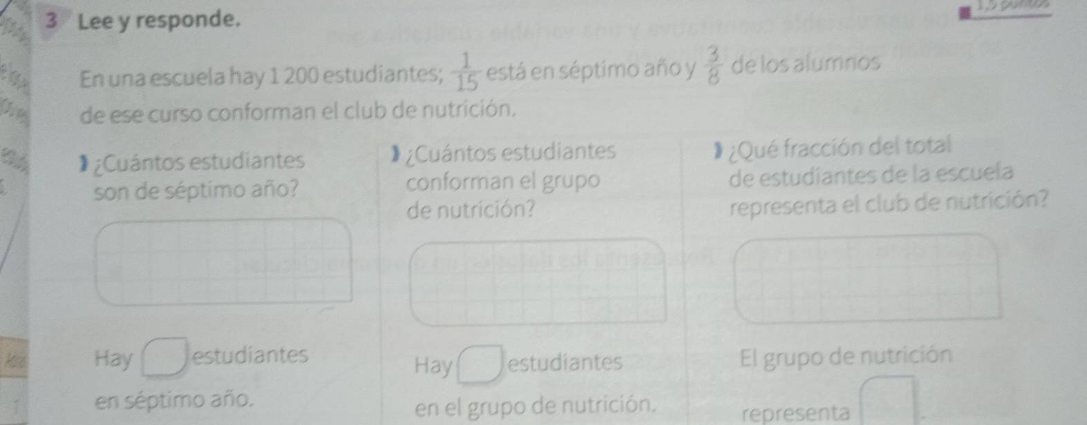 Lee y responde.
En una escuela hay 1 200 estudiantes;  1/15  está en séptimo año y  3/8  de los alumnos
(1,0 de ese curso conforman el club de nutrición.
C * ¿Cuántos estudiantes Cuántos estudiantes
¿Qué fracción del total
son de séptimo año? de estudiantes de la escuela
conforman el grupo
de nutrición? representa el club de nutrición?
Hay estudiantes El grupo de nutrición
Hay estudiantes
en séptimo año.
en el grupo de nutrición.
representa