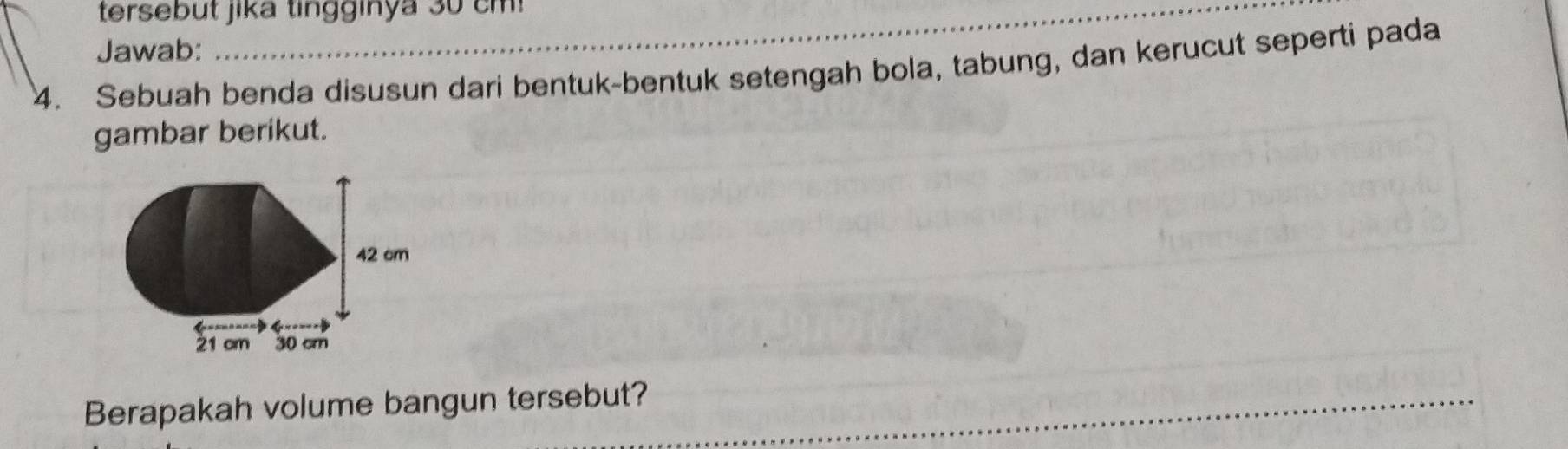 tersebut jika tingginya 30 c m 
Jawab: 
4. Sebuah benda disusun dari bentuk-bentuk setengah bola, tabung, dan kerucut seperti pada 
gambar berikut. 
_ 
Berapakah volume bangun tersebut?