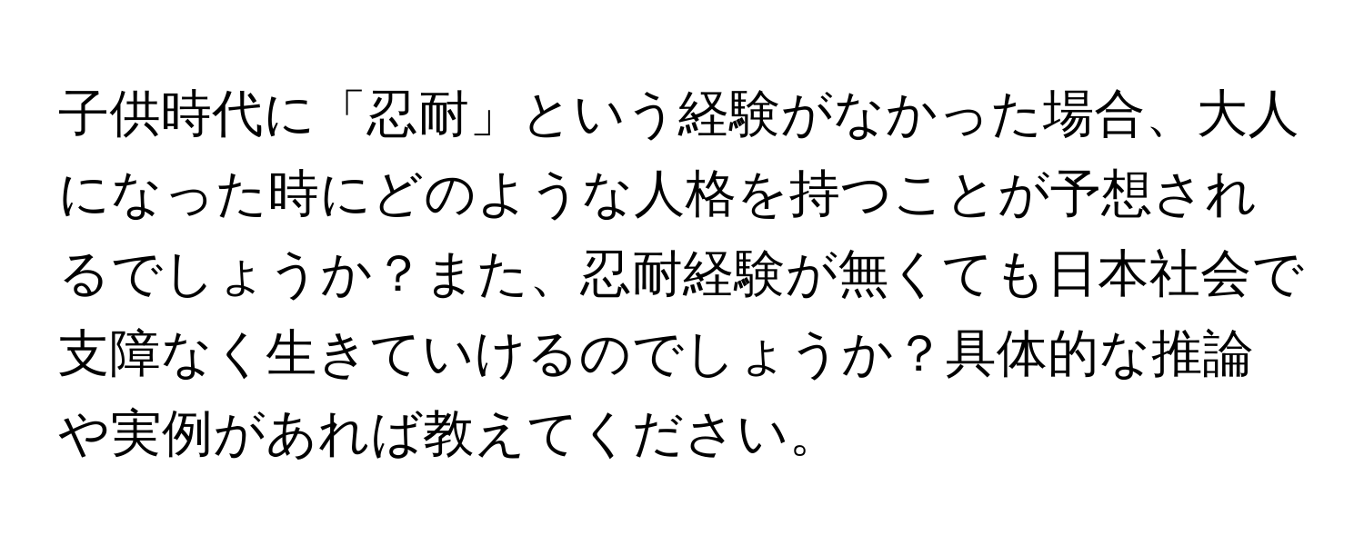 子供時代に「忍耐」という経験がなかった場合、大人になった時にどのような人格を持つことが予想されるでしょうか？また、忍耐経験が無くても日本社会で支障なく生きていけるのでしょうか？具体的な推論や実例があれば教えてください。