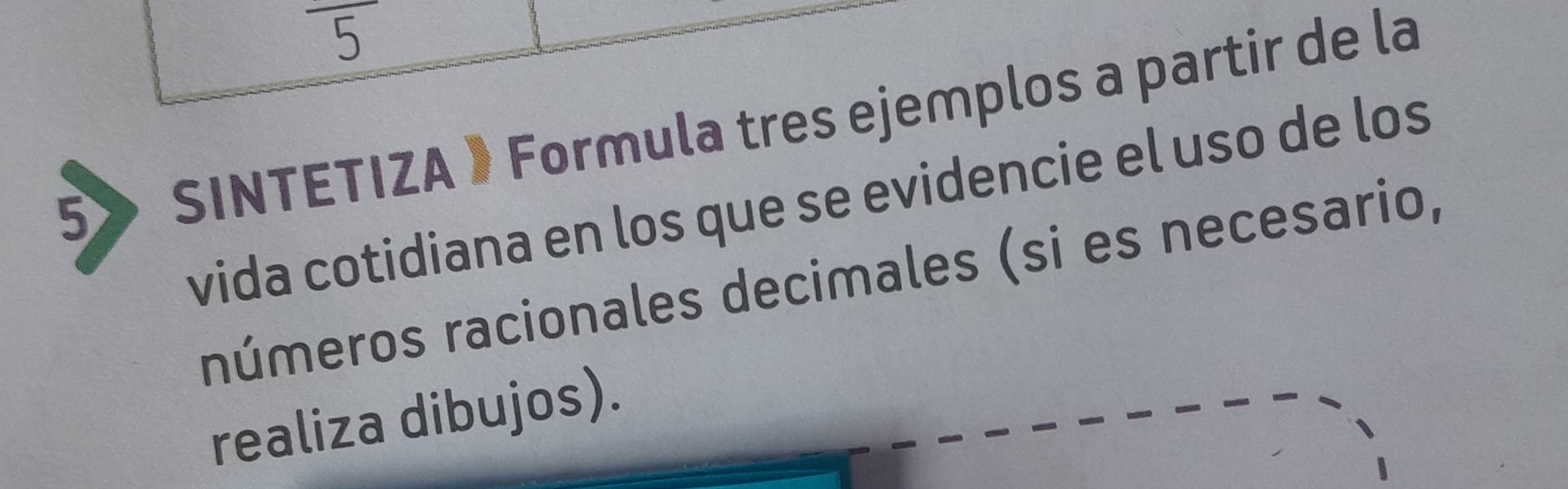 5 
5» SINTETIZA 》 Formula tres ejemplos a partir de la 
vida cotidiana en los que se evidencie el uso de los 
números racionales decimales (si es necesario, 
realiza dibujos).