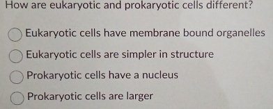 How are eukaryotic and prokaryotic cells different?
Eukaryotic cells have membrane bound organelles
Eukaryotic cells are simpler in structure
Prokaryotic cells have a nucleus
Prokaryotic cells are larger