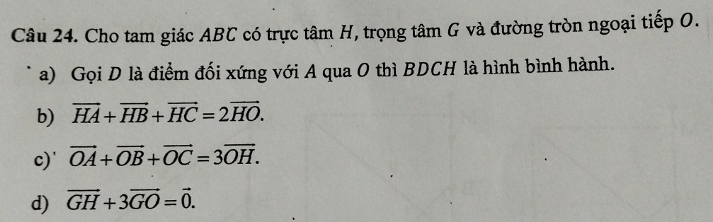 Cho tam giác ABC có trực tâm H, trọng tâm G và đường tròn ngoại tiếp O.
a) Gọi D là điểm đối xứng với A qua O thì BDCH là hình bình hành.
b) vector HA+vector HB+vector HC=2vector HO.
c)' vector OA+vector OB+vector OC=3vector OH.
d) vector GH+3vector GO=vector 0.