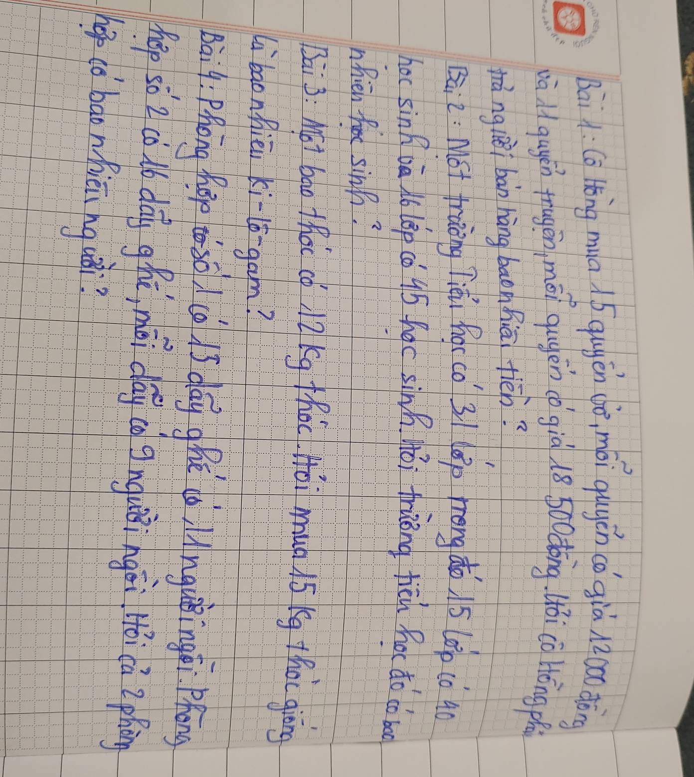 Bai à: Cō tǒng mua . 5 qugěn dò, mài qugén cǒ già n2oo dòng 
và qugén trugēn, mēi qugén (o già 18 5oodōng 4ói co Hōng ph 
rà ng lièi bàn hàng baonhiāi fièn? 
Bā2. Mót traāng liài focco 3/ lep frong do 15 (00 (0 90
hoc sinB oà N6 l8p có 95 hoc sinh Hói friong fich hor do co b 
nfieb for sinh? 
Bai 3: MFI bao thac cf 7 kg thot Hai mup i5 kg thot giòng 
libaonhiēn ki-lo-gam? 
Bai9: Phàng hào eso d( is day ghe àilnguingē. Phōng 
hep so 2cù db dog ghā, méi dág ig gīnguǒingài ǎica Zphing 
hop co baonfiēi hg uǒi?