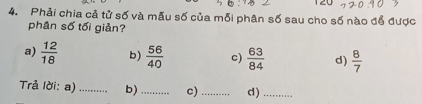 120 
4. Phải chia cả tử số và mẫu số của mỗi phân số sau cho số nào để được 
phân số tối giản? 
a)  12/18 
b)  56/40   63/84  d)  8/7 
c) 
Trả lời: a) _b)_ 
c)_ 
d)_