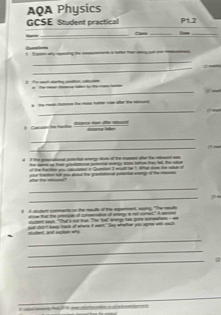 AQA Physics 
GCSE Student practical P1.2 
_Cams _Duste_ 
f 
Expet why epeting be m 
_ 
_ 
_ 
_ 
2 For eauch storing poltion caluae 
_ 
a the msar tatomr taker by the masn faer 
ip the mean dsnce the mos bather mose ater the nund 
_ 
dstance ran afer rébourd 
, 
dstanze falen 
_ 
_ 
4 if the grownational potertat emargy diom of the musset affer the reond wass. 
the same a their gravtational potenial energy store betore they fell, the vaiue 
of the frection you cacuated in Questtion 3 would be 1. Wat does the vaue of 
your fraction tell you aoout the grawtational posental enorgy of the masses 
sher te ettound 
_ 
_ 
g n 
5 A student comments on the results of tis experment, saying. "The resuts 
snow that the principle of consenation of enangy is not corest." A secoma 
stusent says. "That's not tue. The oa! anargy as gane somewhem - wa 
just chint kesep track of where. It went." Say whether you agree with each 
stuet, aी ena wy 
_ 
_ 
_ 
2 
or dmn et 200175 : peu ex t h an