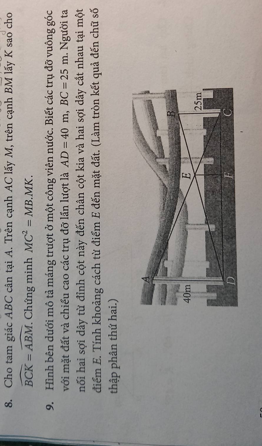 Cho tam giác ABC cân tại A. Trên cạnh AC lấy M, trên cạnh BM lấy K sao cho
widehat BCK=widehat ABM Chứng minh MC^2=MB.MK. 
9. Hình bên dưới mô tả máng trượt ở một công viên nước. Biết các trụ đỡ vuông góc 
với mặt đất và chiều cao các trụ đỡ lần lượt là AD=40m, BC=25m.. Người ta 
nối hai sợi dây từ đỉnh cột này đến chân cột kia và hai sợi dây cắt nhau tại một 
điểm E. Tính khoảng cách từ điểm E đến mặt đất. (Làm tròn kết quả đến chữ số 
thập phân thứ hai.)