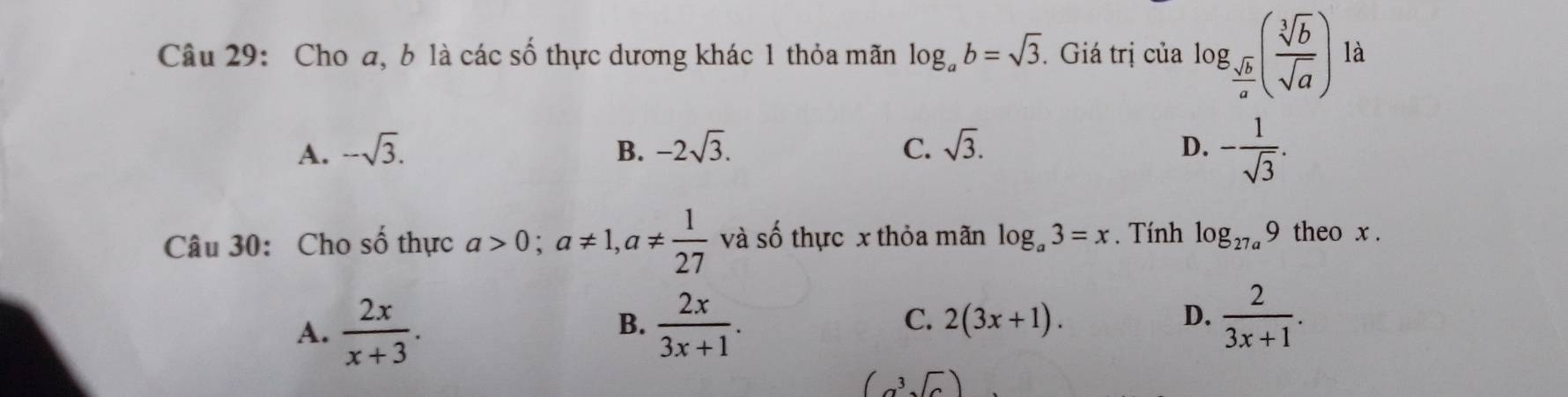 Cho a, b là các số thực dương khác 1 thỏa mãn log _ab=sqrt(3). . Giá trị của log _ sqrt(b)/a ( sqrt[3](b)/sqrt(a) ) là
A. -sqrt(3). B. -2sqrt(3). C. sqrt(3). D. - 1/sqrt(3) . 
Câu 30: Cho shat O thực a>0; a!= 1, a!=  1/27  và số thực x thỏa mãn log _a3=x. Tính log _27a9 theo x.
A.  2x/x+3 .  2x/3x+1 . C. 2(3x+1). D.  2/3x+1 . 
B.
(a^3sqrt(a))