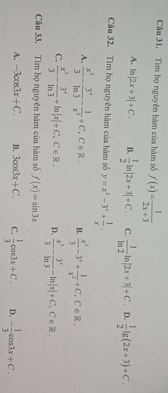 Tìm họ nguyên hàm của hàm số f(x)= 1/2x+3 
A. ln |2x+3|+C. B.  1/2 ln |2x+3|+C. C.  1/ln 2 ln |2x+3|+C. D.  1/2 lg (2x+3)+C. 
Câu 32. Tìm họ nguyên hàm của hàm số y=x^2-3^x+ 1/x .
A.  x^3/3 - 3^x/ln 3 - 1/x^2 +C, C∈ R.
B.  x^3/3 -3^x+ 1/x^2 +C, C∈ R.
C.  x^3/3 - 3^x/ln 3 +ln |x|+C, C∈ R.
D.  x^3/3 - 3^x/ln 3 -ln |x|+C, C∈ R. 
Câu 33. Tìm họ nguyên hàm của hàm số f(x)=sin 3x
A. -3cos 3x+C. B. 3cos 3x+C. C.  1/3 cos 3x+C. D. - 1/3 cos 3x+C.