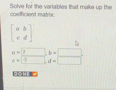 Solve for the variables that make up the 
coefficient matrix:
beginbmatrix a&b c&dendbmatrix
a=2, b=□ ,
c= -3, d=□ 
DONE