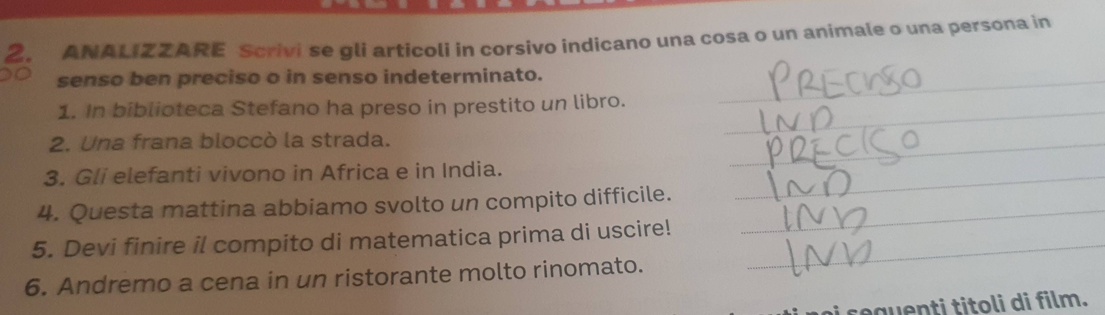 ANALIZZARE Scrivi se gli articoli in corsivo indicano una cosa o un animale o una persona in 
senso ben preciso o in senso indeterminato._ 
1. In biblioteca Stefano ha preso in prestito un libro._ 
2. Una frana bloccò la strada. 
_ 
3. Gli elefanti vivono in Africa e in India._ 
4. Questa mattina abbiamo svolto un compito difficile._ 
5. Devi finire il compito di matematica prima di uscire!_ 
6. Andremo a cena in un ristorante molto rinomato. 
au t ito i di film.