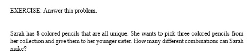 Answer this problem. 
Sarah has 8 colored pencils that are all unique. She wants to pick three colored pencils from 
her collection and give them to her younger sister. How many different combinations can Sarah 
make?