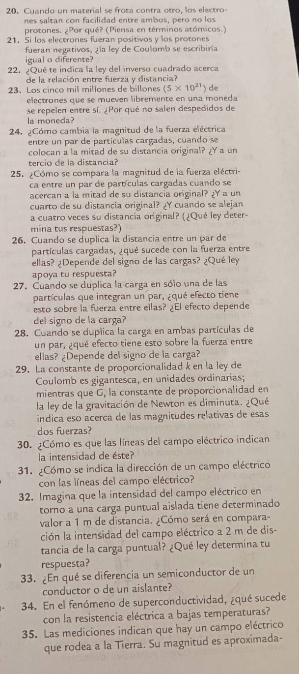 Cuando un material se frota contra otro, los electro-
nes saltan con facilidad entre ambos, pero no los
protones. ¿Por qué? (Piensa en términos atómicos.)
21. Si los electrones fueran positivos y los protones
fueran negativos, ¿la ley de Coulomb se escribiría
igual o diferente?
22. ¿Qué te indica la ley del inverso cuadrado acerca
de la relación entre fuerza y distancia?
23. Los cinco mil millones de billones (5* 10^(21)) de
electrones que se mueven libremente en una moneda
se repelen entre sí. ¿Por qué no salen despedidos de
la moneda?
24. ¿Cómo cambia la magnitud de la fuerza eléctrica
entre un par de partículas cargadas, cuando se
colocan a la mitad de su distancia original? ¿Y a un
tercio de la distancia?
25. ¿Cómo se compara la magnitud de la fuerza eléctri-
ca entre un par de partículas cargadas cuando se
acercan a la mitad de su distancia original? ¿Y a un
cuarto de su distancia original? ¿Y cuando se alejan
a cuatro veces su distancia original? (¿Qué ley deter-
mina tus respuestas?)
26. Cuando se duplica la distancia entre un par de
partículas cargadas, ¿qué sucede con la fuerza entre
ellas? ¿Depende del signo de las cargas? ¿Qué ley
apoya tu respuesta?
27. Cuando se duplica la carga en sólo una de las
partículas que integran un par, ¿qué efecto tiene
esto sobre la fuerza entre ellas? ¿El efecto depende
del signo de la carga?
28. Cuando se duplica la carga en ambas partículas de
un par, ¿qué efecto tiene esto sobre la fuerza entre
ellas? ¿Depende del signo de la carga?
29. La constante de proporcionalidad k en la ley de
Coulomb es gigantesca, en unidades ordinarias;
mientras que G, la constante de proporcionalidad en
la ley de la gravitación de Newton es diminuta. ¿Qué
indica eso acerca de las magnitudes relativas de esas
dos fuerzas?
30. ¿Cómo es que las líneas del campo eléctrico indican
la intensidad de éste?
31. ¿Cómo se indica la dirección de un campo eléctrico
con las líneas del campo eléctrico?
32. Imagina que la intensidad del campo eléctrico en
torno a una carga puntual aislada tiene determinado
valor a 1 m de distancia. ¿Cómo será en compara-
ción la intensidad del campo eléctrico a 2 m de dis-
tancia de la carga puntual? ¿Qué ley determina tu
respuesta?
33. ¿En qué se diferencia un semiconductor de un
conductor o de un aislante?
34. En el fenómeno de superconductividad, ¿qué sucede
con la resistencia eléctrica a bajas temperaturas?
35. Las mediciones indican que hay un campo eléctrico
que rodea a la Tierra. Su magnitud es aproximada-