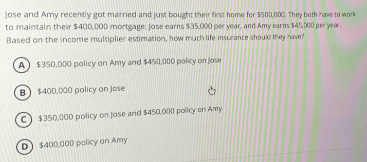 Jose and Amy recently got married and just bought their first home for $500,000. They both have to work
to maintain their $400,000 mortgage. Jose earns $35,000 per year, and Amy earns $45,000 per year.
Based on the income multiplier estimation, how much life insurance should they have?
A $350,000 policy on Amy and $450,000 policy on Jose
B $400,000 policy on Jose
C  $350,000 policy on Jose and $450,000 policy on Amy
D $400,000 policy on Amy