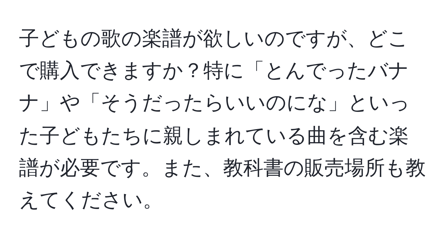 子どもの歌の楽譜が欲しいのですが、どこで購入できますか？特に「とんでったバナナ」や「そうだったらいいのにな」といった子どもたちに親しまれている曲を含む楽譜が必要です。また、教科書の販売場所も教えてください。