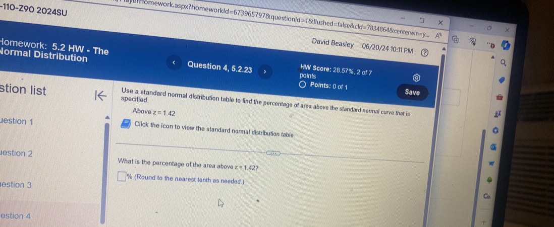 110-Z90 2024SU 
eHomework.aspx?homeworkld=673965797&questionld=1&flushed=false&cld=7834864&centerwin=y.. 
David Beasley 06/20/24 10:11 PM 
Homework: Normal Distribution 
5.2HW - The Question 4, 5.2.23 HW Score: 28.57%, 2 of 7 
points 
Points: 0 of 1 
Save 
stion list specified. 
Use a standard normal distribution table to find the percentage of area above the standard normal curve that is 
Above z=1.42
estion 1 
Click the icon to view the standard normal distribution table. 
estion 2 What is the percentage of the area above z=1.42 ? 
% (Round to the nearest tenth as needed.) 
estion 3 
estion 4 
+