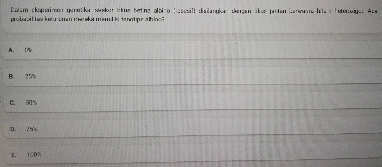 Dalam eksperimen genetika, seekor tikus betina albino (resesif) disilangkan dengan tikus jantan berwarna hitam heterozigot. Apa
probabilitas keturunan mereka memiliki fenotipe albino?
A. 0%
B. 25%
C. 50%
D. 75%
E. 100%