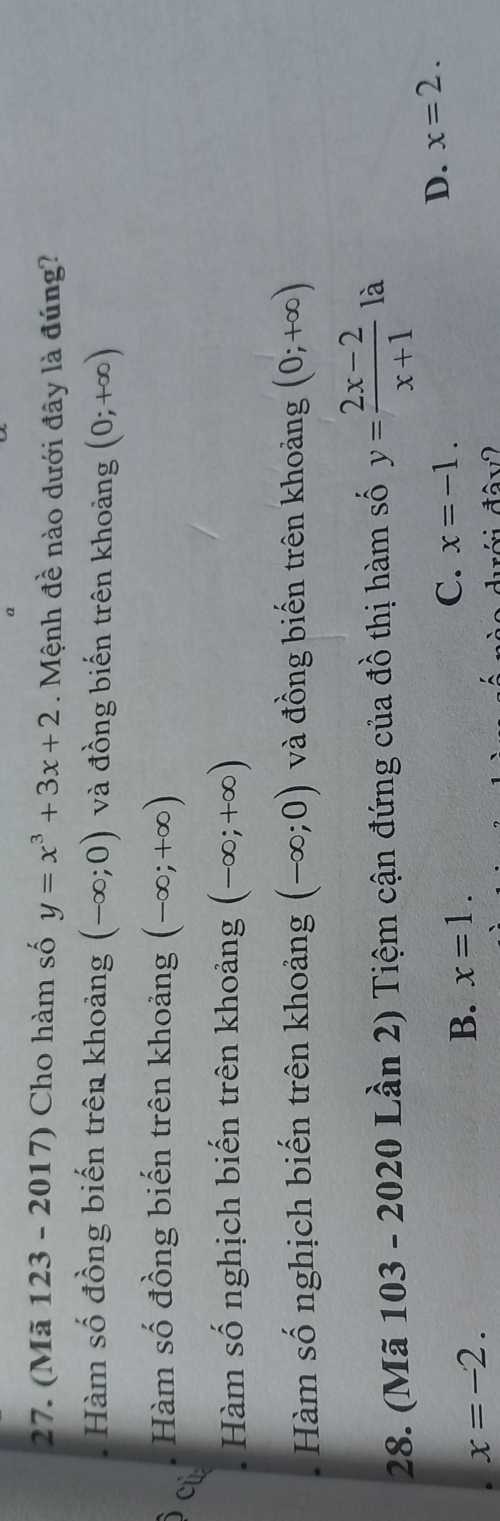 (Mã 123 - 2017) Cho hàm số y=x^3+3x+2 Mệnh đề nào dưới đây là đúng?
Hàm số đồng biến trên khoảng (-∈fty ;0) và đồng biến trên khoảng (0;+∈fty )
Hàm số đồng biến trên khoảng (-∈fty ;+∈fty )
cù
Hàm số nghịch biến trên khoảng (-∈fty ;+∈fty )
Hàm số nghịch biến trên khoảng (-∈fty ;0) và đồng biến trên khoảng (0;+∈fty )
28. (Mã 103 - 2020 Lần 2) Tiệm cận đứng của đồ thị hàm số y= (2x-2)/x+1  là
C. x=-1.
D. x=2.
x=-2.
B. x=1.