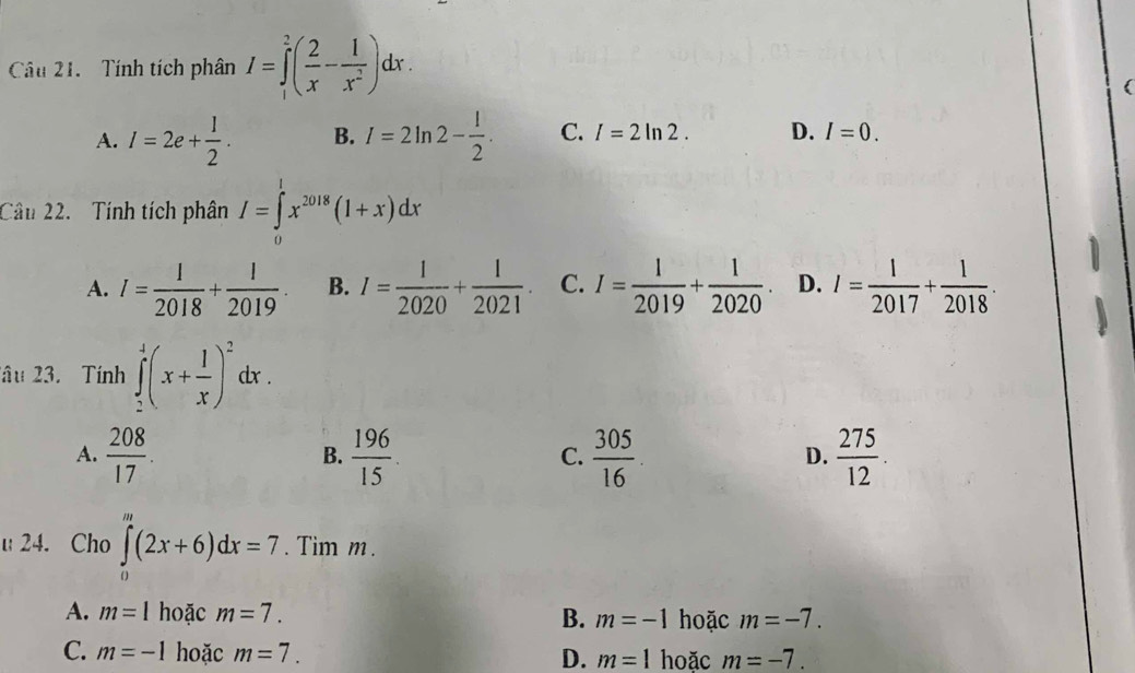 Tính tích phân I=∈tlimits _1^(2(frac 2)x- 1/x^2 )dx.
A. I=2e+ l/2 . B. I=2ln 2- 1/2 . C. I=2ln 2. D. I=0. 
Câu 22. Tính tích phân I=∈tlimits^1x^(2018)(1+x)dx
A. I= 1/2018 + 1/2019  B. I= 1/2020 + 1/2021 . C. I= 1/2019 + 1/2020 . D. I= 1/2017 + 1/2018 . 
lâu 23. Tính ∈tlimits _2^(1(x+frac 1)x)^2dx. 
A.  208/17 .  196/15 .  305/16   275/12 . 
B.
C.
D.
u24. Cho ∈tlimits _0^m(2x+6)dx=7. Tim m.
A. m=1 hoặc m=7. B. m=-1 hoặc m=-7.
C. m=-1 hoặc m=7. D. m=1 hoặc m=-7.