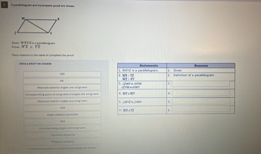 A paralelogram and incomplete proof are shown.
Given WXYZ is a parallelogram.
Prove overline WX≌ overline YZ
Place reasons in the table to complete the proof
GRAI & DROP THE ANSWER 
555
AA
Alternate exterior angles are congruent 
Corresponding parts of congruent trangles are congruent. 
Alterate interior angles are congruent 
ASA
Ange adidition possulate
SAS
Comsesponding anges are congroent.
Tonalive he ae  ty
Refece pristioity
Ca tegng dos of bat wad t gatar e cer
