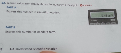 Jeana's calculator display shows the number to the right. B.NS0.1.4 
PART A 
Express this number in scientific notation.
5.49 ££14
Sestinc 
n lwlm Iu ~ 
PART B 
Express this number in standard form. 
8 2-3 Understand Scientific Notation