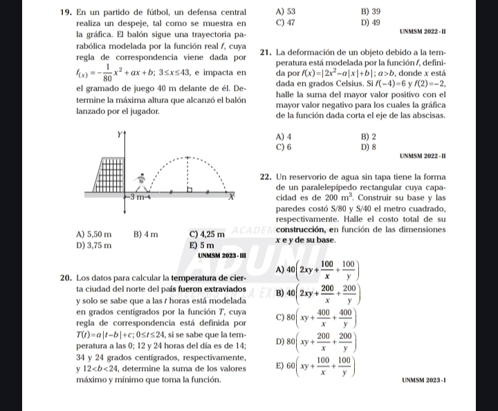 En un partido de fútbol, un defensa central A) 53 B) 39
realiza un despeje, tal como se muestra en C) 47 D) 49
la gráfica. El balón sigue una trayectoria pa- UNMSM 2022 - II
rabólica modelada por la función real f, cuya
regla de correspondencia viene dada por 21. La deformación de un objeto debido a la tem-
peratura está modelada por la función /, defini-
f_(x)=- 1/80 x^2+ax+b;3≤ x≤ 43 , e impacta en da por f(x)=|2x^2-a|x|+b|;a>b , donde x está
el gramado de juego 40 m delante de él. De- dada en grados Celsius. Si f(-4)=6 y f(2)=-2,
termine la máxima altura que alcanzó el balón halle la suma del mayor valor positivo con el
lanzado por el jugador. mayor valor negativo para los cuales la gráfica
de la función dada corta el eje de las abscisas.
Y1
A) 4 B) 2
C) 6 D) 8
UNMSM 2022 - II
22. Un reservorio de agua sin tapa tiene la forma
de un paralelepípedo rectangular cuya capa-
X
-3m-4 cidad es de 200m^3. Construir su base y las
paredes costó S/80 y S/40 el metro cuadrado,
respectivamente. Halle el costo total de su
A) 5,50 m B) 4 m C) 4,25 m ACADEI construcción, en función de las dimensiones
D) 3,75 m E) 5 m x e y de su base.
UNMSM 2023 - III
A)
20. Los datos para calcular la temperatura de cier- 40(2xy+ 100/x + 100/y )
ta ciudad del norte del país fueron extraviados B) 40(2xy+ 200/x + 200/y )
y solo se sabe que a las / horas está modelada
en grados centígrados por la función T, cuya
regla de correspondencia está definida por C) 80(xy+ 400/x + 400/y )
T(t)=a|t-b|+c;0≤ t≤ 24 si se sabe que la tem-
peratura a las 0; 12 y 24 horas del día es de 14; D) 80(xy+ 200/x + 200/y )
34 y 24 grados centígrados, respectivamente,
y 12 , determine la suma de los valores E) 60(xy+ 100/x + 100/y ) UNMSM 2023 -1
máximo y mínimo que toma la función.