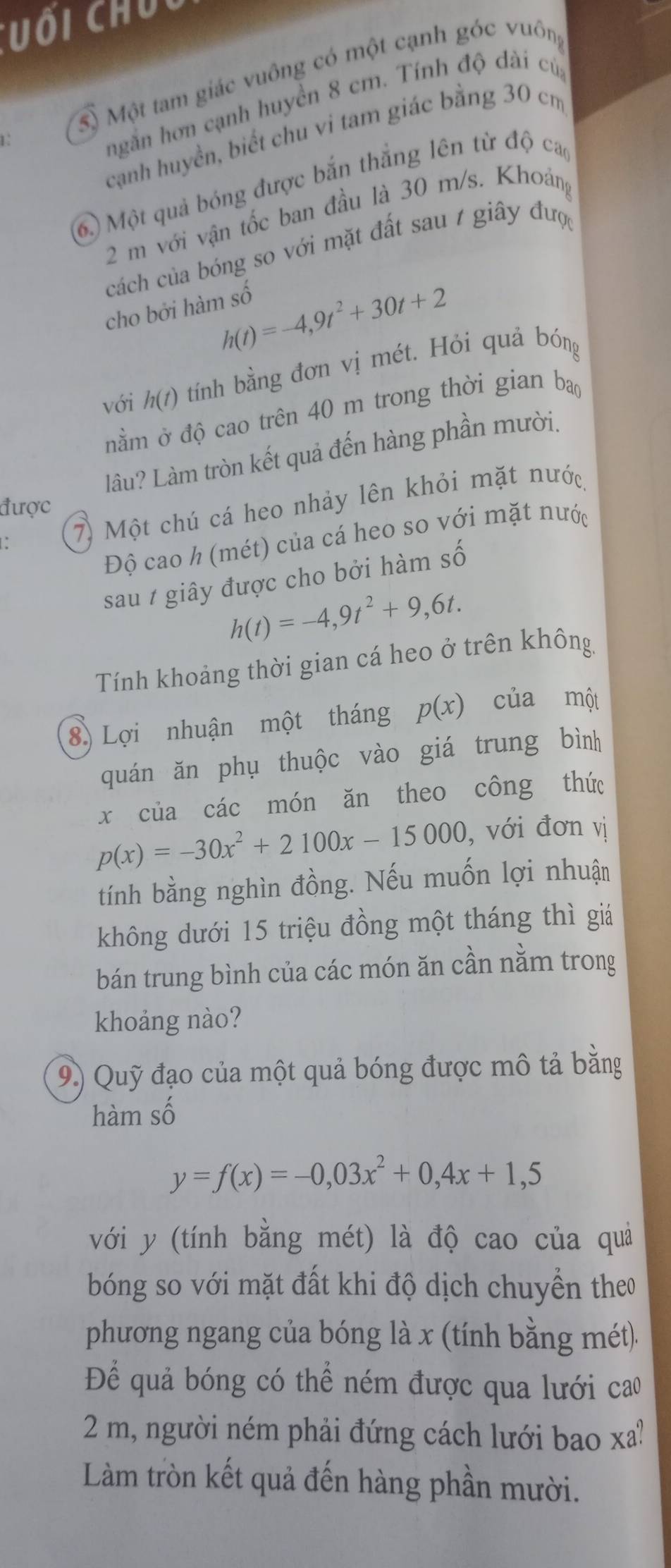 uối  chú
1. Sộ Một tam giác vuông có một cạnh góc vuôn,
ngắn hơn cạnh huyền 8 cm. Tính độ dài cú,
cạnh huyền, biết chu vi tam giác bằng 30 cm
6) Một quả bóng được bắn thắng lên từ độ ca
2 m với vận tốc ban đầu là 30 m/s. Khoảng
cách của bóng so với mặt đất sau / giây đượ
h(t)=-4,9t^2+30t+2
cho bởi hàm số
với h(t) tính bằng đơn vị mét. Hỏi quả bóng
nằm ở độ cao trên 40 m trong thời gian ba
làu? Làm tròn kết quả đến hàng phần mười.
được
: 7) Một chú cá heo nhảy lên khỏi mặt nước
Độ cao h (mét) của cá heo so với mặt nước
sau / giây được cho bởi hàm số
h(t)=-4,9t^2+9,6t.
Tính khoảng thời gian cá heo ở trên không
8) Lợi nhuận một tháng p(x) của một
quán ăn phụ thuộc vào giá trung bình
x của các món ăn theo công thức
p(x)=-30x^2+2100x-15000 , với đơn vị
tính bằng nghìn đồng. Nếu muốn lợi nhuận
không dưới 15 triệu đồng một tháng thì giá
bán trung bình của các món ăn cần nằm trong
khoảng nào?
9) Quỹ đạo của một quả bóng được mô tả bằng
hàm số
y=f(x)=-0,03x^2+0,4x+1,5
với y (tính bằng mét) là độ cao của quả
bóng so với mặt đất khi độ dịch chuyền theo
phương ngang của bóng là x (tính bằng mét).
Để quả bóng có thể ném được qua lưới cao
2 m, người ném phải đứng cách lưới bao xa!
Làm tròn kết quả đến hàng phần mười.