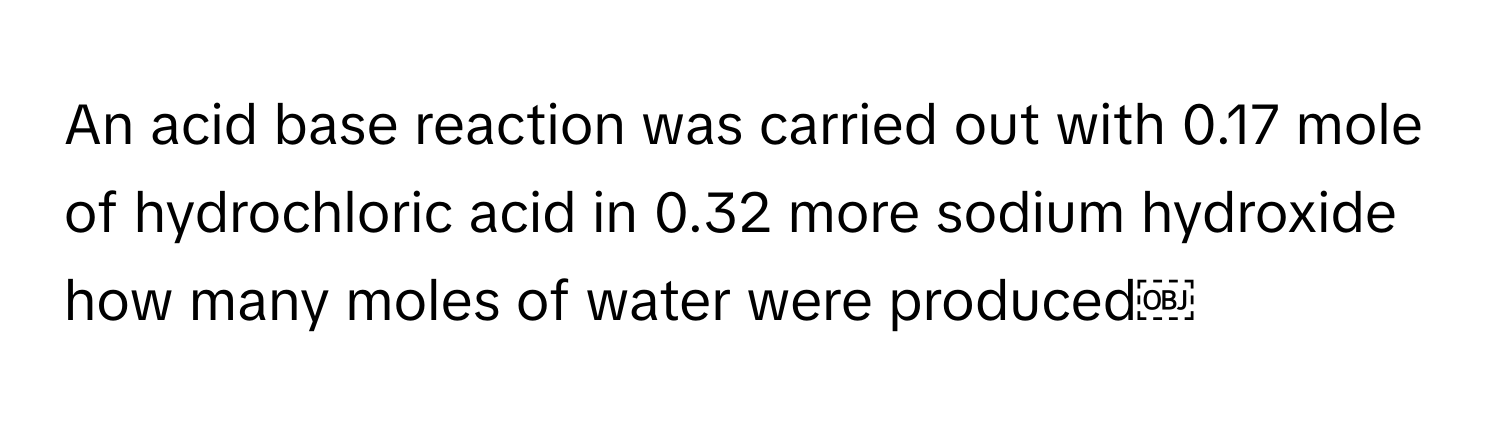 An acid base reaction was carried out with 0.17 mole of hydrochloric acid in 0.32 more sodium hydroxide how many moles of water were produced￼