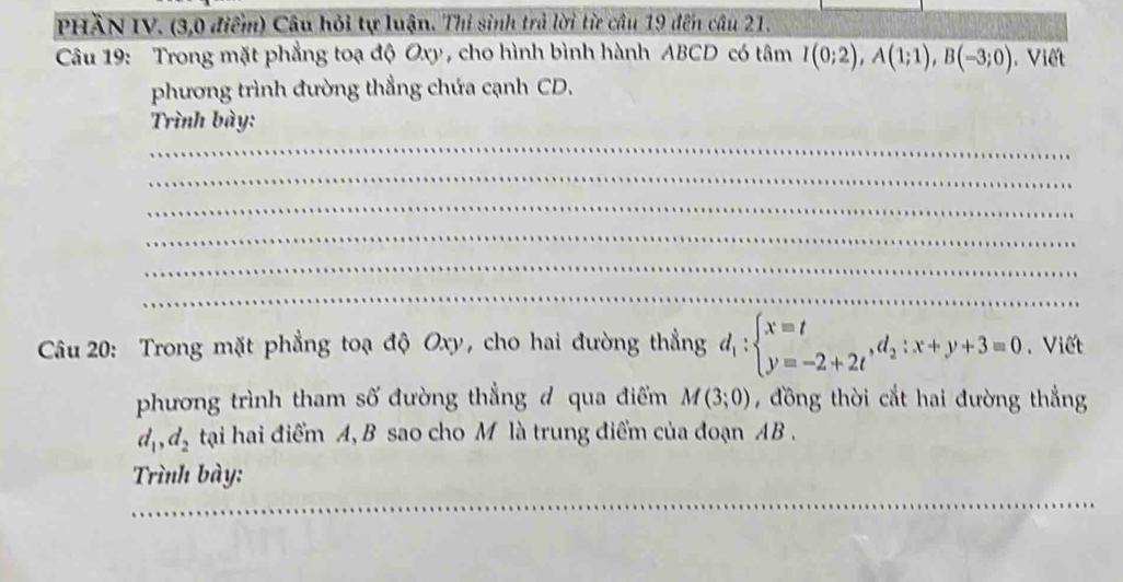 PHầN IV. (3,0 điểm) Câu hỏi tự luận. Thi sinh trả lời từ câu 19 đến câu 21. 
Câu 19: Trong mặt phẳng toạ độ Oxy, cho hình bình hành ABCD có tâm I(0;2), A(1;1), B(-3;0). Viết 
phương trình đường thẳng chứa cạnh CD. 
Trình bày: 
_ 
_ 
_ 
_ 
_ 
_ 
Câu 20: Trong mặt phẳng toạ độ Oxy, cho hai đường thẳng d_1:beginarrayl x=t y=-2+2tendarray. , d_2:x+y+3=0. Viết 
phương trình tham số đường thẳng đ qua điểm M(3;0) , đồng thời cắt hai đường thẳng
d_1, d_2 tại hai điểm A, B sao cho M là trung điểm của đoạn AB. 
Trình bày: 
_ 
_ 
_ 
_ 
_