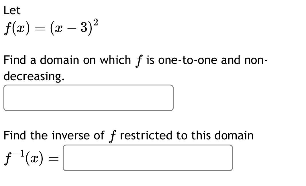 Let
f(x)=(x-3)^2
Find a domain on which fis one-to-one and non- 
decreasing. 
□  
Find the inverse of f restricted to this domain
f^(-1)(x)=□