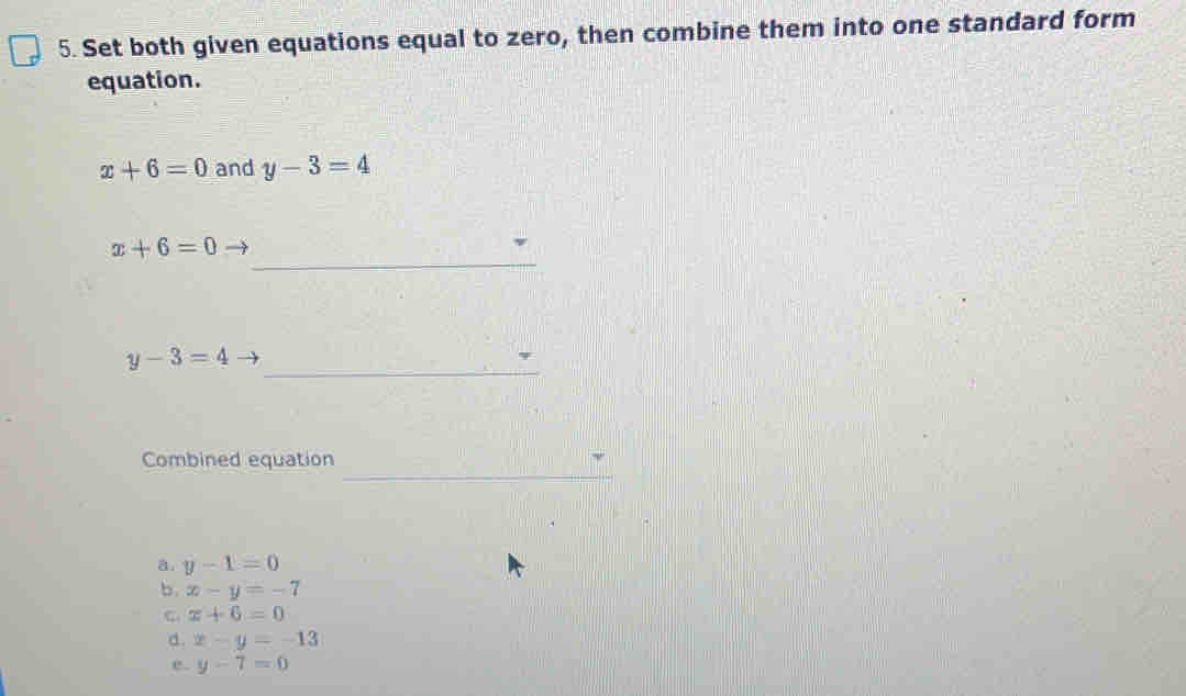 Set both given equations equal to zero, then combine them into one standard form
equation.
x+6=0 and y-3=4
x+6=0
_
_ y-3=4
Combined equation
_
a. y-1=0
b. x-y=-7
C: x+6=0
a. x-y=-13
e. y-7=0