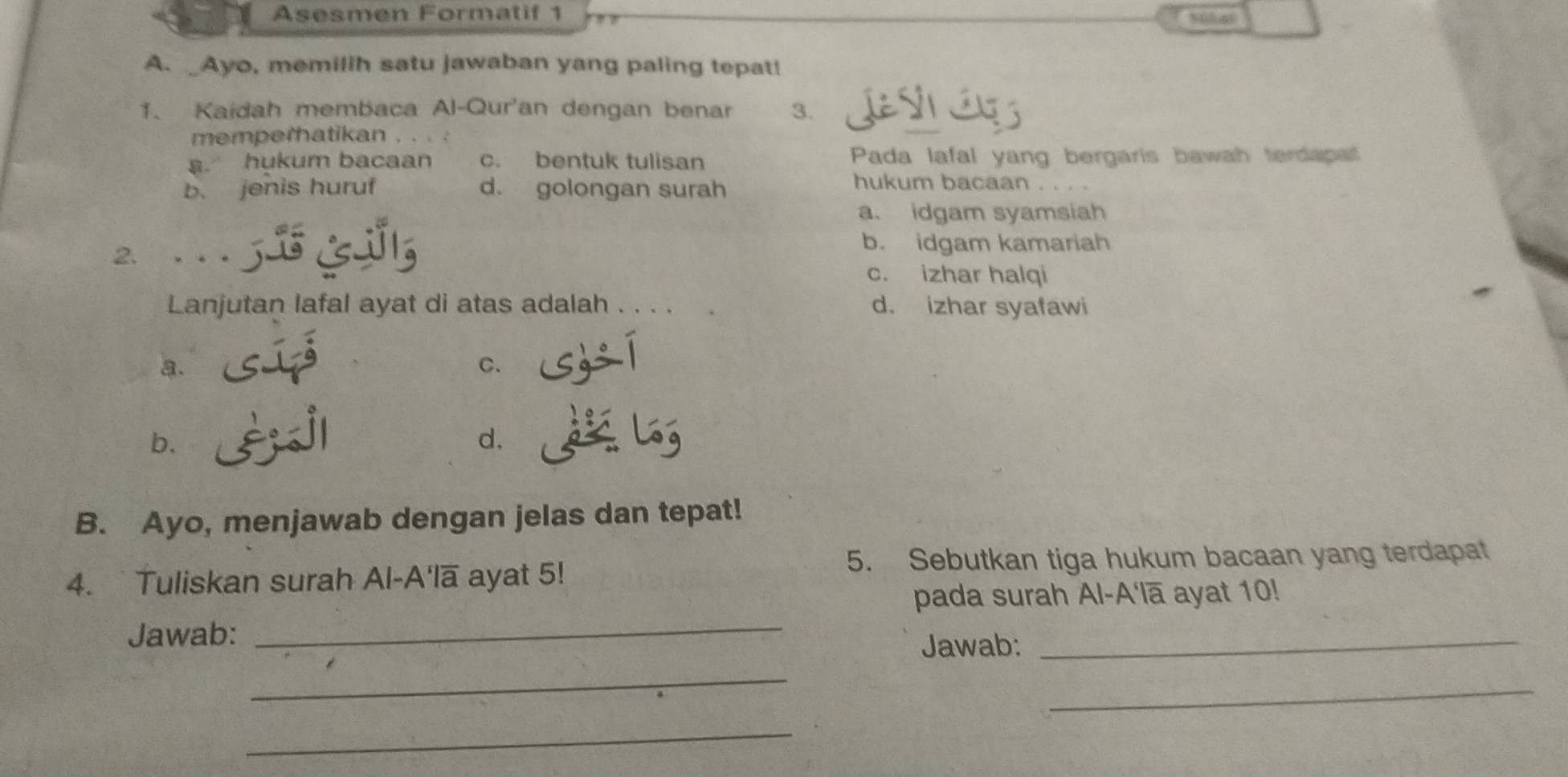 Asesmen Formatif 1
A. _Ayo, memilih satu jawaban yang paling tepat!
1、 Kaidah membaca Al-Qur'an dengan benar 3.
memperhatikan . . . .
. hukum bacaan c. bentuk tulisan Pada lafal yang bergaris bawah terdapa
b. jenis huruf d. golongan surah
hukum bacaan
a. idgam syamsiah
2 5
b. idgam kamariah
c. izhar halqi
Lanjutan lafal ayat di atas adalah . . d. izhar syafawi
a.
C.
b.
d.
B. Ayo, menjawab dengan jelas dan tepat!
5. Sebutkan tiga hukum bacaan yang terdapat
4.`Tuliskan surah Al-A'lā ayat 5!
pada surah Al-A'lā ayat 10!
Jawab:_
_
Jawab:
_
_
_