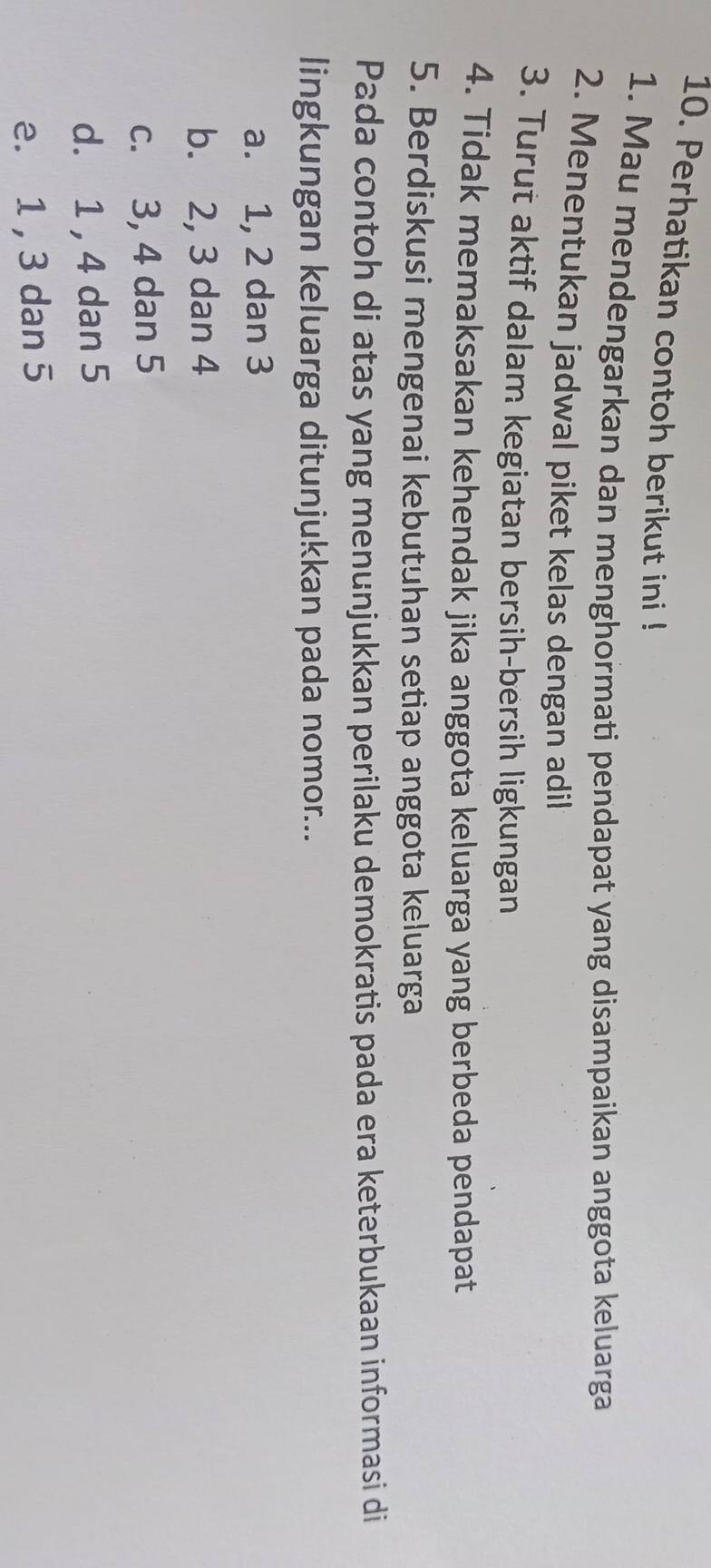 Perhatikan contoh berikut ini !
1. Mau mendengarkan dan menghormati pendapat yang disampaikan anggota keluarga
2. Menentukan jadwal piket kelas dengan adil
3. Turut aktif dalam kegiatan bersih-bersih ligkungan
4. Tidak memaksakan kehendak jika anggota keluarga yang berbeda pendapat
5. Berdiskusi mengenai kebutuhan setiap anggota keluarga
Pada contoh di atas yang menunjukkan perilaku demokratis pada era keterbukaan informasi di
lingkungan keluarga ditunjukkan pada nomor...
a. 1, 2 dan 3
b. 2, 3 dan 4
c. 3, 4 dan 5
d. 1 , 4 dan 5
e. 1 , 3 dan 5