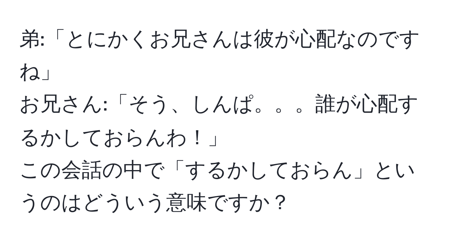 弟:「とにかくお兄さんは彼が心配なのですね」  
お兄さん:「そう、しんぱ。。。誰が心配するかしておらんわ！」  
この会話の中で「するかしておらん」というのはどういう意味ですか？