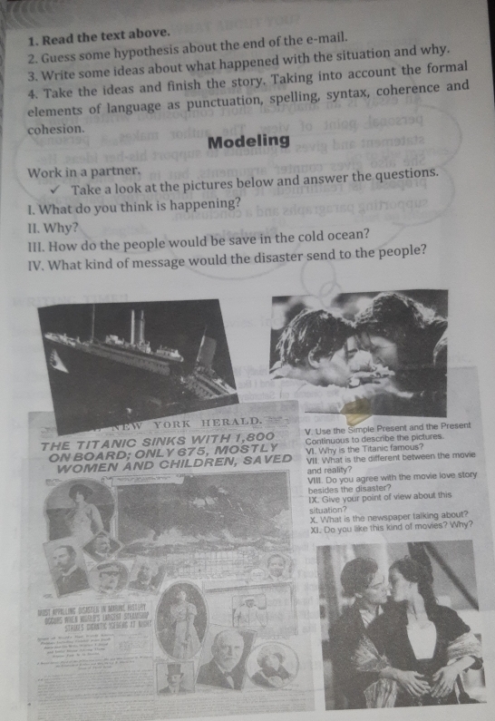 Read the text above. 
2. Guess some hypothesis about the end of the e-mail. 
3. Write some ideas about what happened with the situation and why. 
4. Take the ideas and finish the story. Taking into account the formal 
elements of language as punctuation, spelling, syntax, coherence and 
cohesion. 
Modeling 
Work in a partner. 
Take a look at the pictures below and answer the questions. 
I. What do you think is happening? 
II. Why? 
III. How do the people would be save in the cold ocean? 
IV. What kind of message would the disaster send to the people? 
EW YORK HERALD. 
THE TITANIC SINKS WITH 1,800 V. Use the Simple Present and the Present 
ON BOARD; ONLY 675, MOSTLY Continuous to describe the pictures. 
VI. Why is the Titanic famous? 
WOMEN AND CHILDREN, SAVED VII. What is the different between the movie 
and reality? 
VIII. Do you agree with the movie love story 
besides the disaster? 
IX. Give your point of view about this 
situation? 
X. What is the newspaper talking about? 
XI. Do you like this kind of movies? Why? 
Darst appilling (säster in Masine fr 

boi