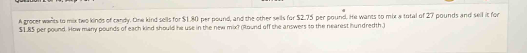 A grocer wants to mix two kinds of candy. One kind sells for $1.80 per pound, and the other sells for $2.75 per pound. He wants to mix a total of 27 pounds and sell it for
$1.85 per pound. How many pounds of each kind should he use in the new mix? (Round off the answers to the nearest hundredth.)