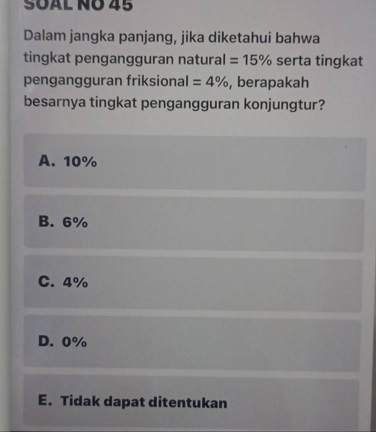 SÖAL NÖ 45
Dalam jangka panjang, jika diketahui bahwa
tingkat pengangguran natural =15% serta tingkat
pengangguran friksional =4% , berapakah
besarnya tingkat pengangguran konjungtur?
A. 10%
B. 6%
C. 4%
D. 0%
E. Tidak dapat ditentukan