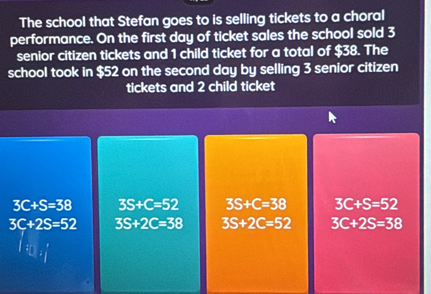 The school that Stefan goes to is selling tickets to a choral
performance. On the first day of ticket sales the school sold 3
senior citizen tickets and 1 child ticket for a total of $38. The
school took in $52 on the second day by selling 3 senior citizen
tickets and 2 child ticket
3C+S=38 3S+C=52 3S+C=38 3C+S=52
3C+2S=52 3S+2C=38 3S+2C=52 3C+2S=38