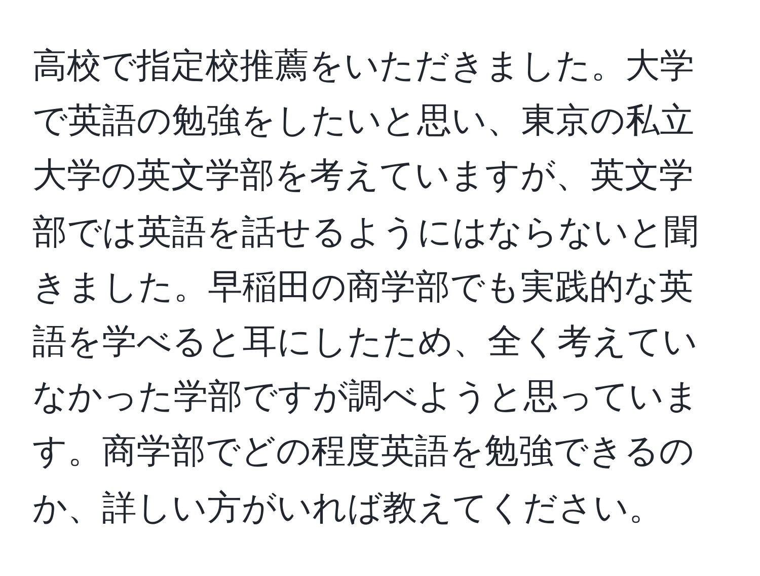 高校で指定校推薦をいただきました。大学で英語の勉強をしたいと思い、東京の私立大学の英文学部を考えていますが、英文学部では英語を話せるようにはならないと聞きました。早稲田の商学部でも実践的な英語を学べると耳にしたため、全く考えていなかった学部ですが調べようと思っています。商学部でどの程度英語を勉強できるのか、詳しい方がいれば教えてください。