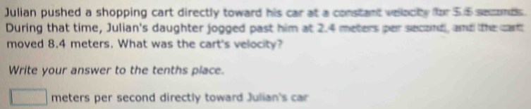 Julian pushed a shopping cart directly toward his car at a constant velacty for 5.5 seconds. 
During that time, Julian's daughter jogged past him at 2.4 meters per second, and the cart 
moved 8.4 meters. What was the cart's velocity? 
Write your answer to the tenths place.
meters per second directly toward Julian's car