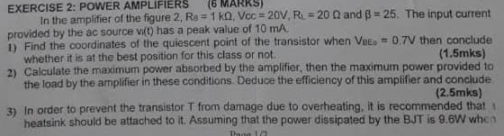 POWER AMPLIFIERS (6 MARKS) and beta =25. The input current 
In the amplifier of the figure 2, R_B=1kOmega , V_CC=20V, R_L=20Omega
provided by the ac source v_1(t) has a peak value of 10 mA. 
1) Find the coordinates of the quiescent point of the transistor when V_BEo=0.7V then conclude 
whether it is at the best position for this class or not. (1.5mks) 
2) Calculate the maximum power absorbed by the amplifier, then the maximum power provided to 
the load by the amplifier in these conditions. Deduce the efficiency of this amplifier and conclude 
(2.5mks) 
3) In order to prevent the transistor T from damage due to overheating, it is recommended that 
heatsink should be attached to it. Assuming that the power dissipated by the BJT is 9.6W whe