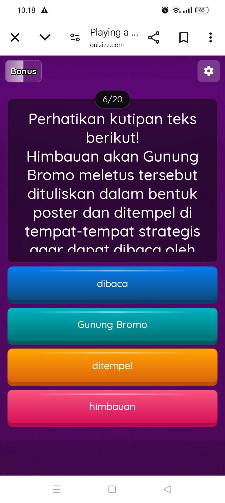 10. 18 ? I 65
% Playing a ... 
quizizz.com 
Bonus 
6/20 
Perhatikan kutipan teks 
berikut! 
Himbauan akan Gunung 
Bromo meletus tersebut 
dituliskan dalam bentuk 
poster dan ditempel di 
tempat-tempat strategis 
a g a r da n ạ t diba ça o e 
dibaca 
Gunung Bromo 
ditempel 
himbauan