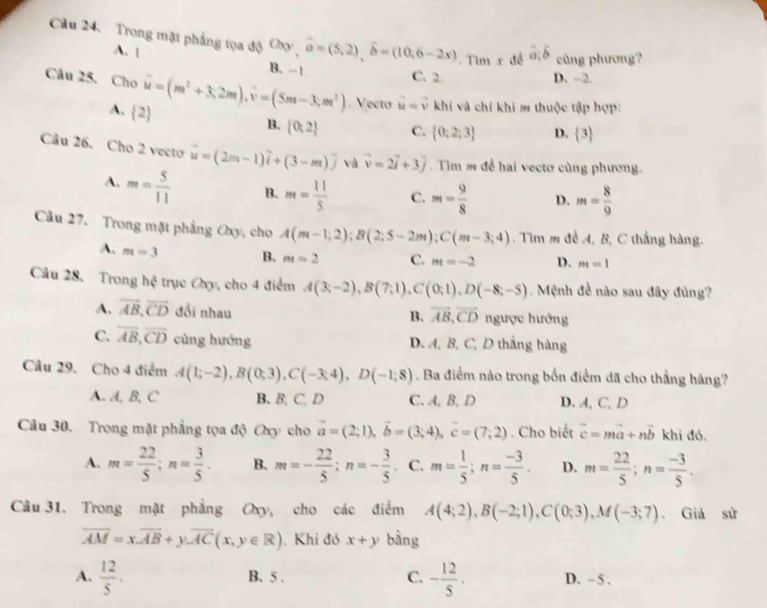 Câu 24, Trong mặt phẳng tọa độ Oơ , vector a=(5,2),vector b=(10,6-2x). Tim x đề widehat a;widehat b cùng phương?
A. 1
B.-1 C. 2. D. -2.
Câu 25. Cho hat w=(m^2+3.2m).vector v=(5m-3;m^2). Vecto vector u=vector v khi và chỉ khi m thuộc tập hợp:
A.  2
B.  0:2 C.  0;2;3 D.  3
Câu 26. Cho 2 vecto vector u=(2m-1)vector i+(3-m)widehat j và vector v=2vector i+3vector j.  Tìm s đề hai vectơ cùng phương.
A. m= 5/11  B. m= 11/5  C. m= 9/8  D. m= 8/9 
Câu 27. Trong mặt phẳng Oxy, cho A(m-1;2);B(2;5-2m);C(m-3;4). Tìm m đề A, B, C thẳng hàng.
A. m=3 B. m=2 C. m=-2 D. m=1
Câu 28. Trong hxi trục Cxy, cho 4 điểm A(3;-2),B(7;1),C(0;1),D(-8;-5).  Mệnh đề nào sau đây đủng?
A. vector AB,vector CD đổi nhau B. vector AB,vector CD ngược hướng
C. overline AB,overline CD cùng hướng D. A, B, C, D thắng hàng
Câu 29. Cho 4 điểm A(1;-2),B(0;3),C(-3;4),D(-1;8). Ba điểm nào trong bốn điểm dã cho thẳng hàng?
A. A, B, C B. B, C, D C. A,B, D D. A,C,D
Câu 30. Trong mặt phẳng tọa độ Oxy cho vector a=(2;1),vector b=(3;4),vector c=(7;2). Cho biết vector c=mvector a+nvector b khi đó.
A. m= 22/5 ;n= 3/5 . B. m=- 22/5 ;n=- 3/5 . C. m= 1/5 ;n= (-3)/5 . D. m= 22/5 ;n= (-3)/5 .
Câu 31. Trong mật phẳng Oxy, cho các điểm A(4;2),B(-2;1),C(0;3),M(-3;7). Giả sử
overline AM=xoverline AB+yoverline AC(x,y∈ R) Khi đỏ x+y bàng
A.  12/5 . B. 5 . C. - 12/5 . D. - 5 .